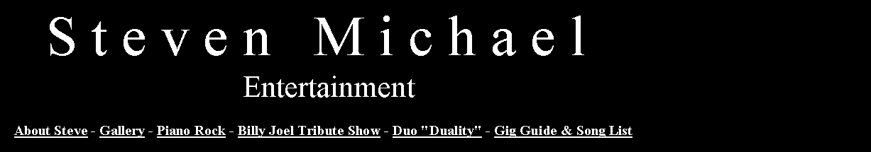 Text Box:    S t e v e n   M i c h a e l                               Entertainment   About Steve - Gallery - Piano Rock - Billy Joel Tribute Show - Duo "Duality" - Gig Guide & Song List  