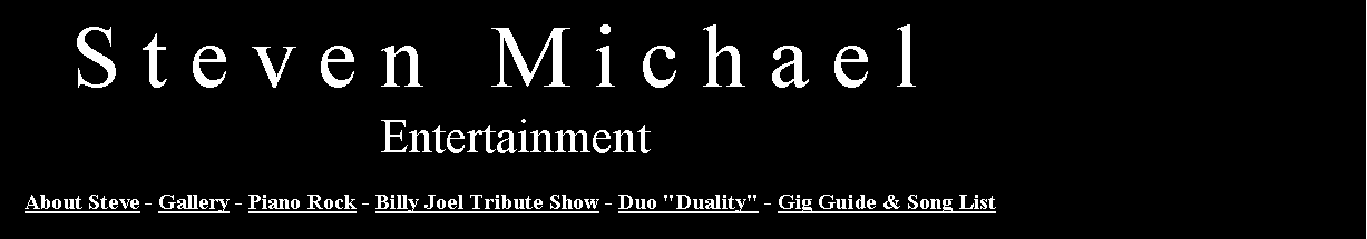 Text Box:    S t e v e n   M i c h a e l                               Entertainment   About Steve - Gallery - Piano Rock - Billy Joel Tribute Show - Duo "Duality" - Gig Guide & Song List  